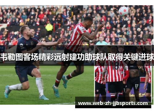 韦勒图客场精彩远射建功助球队取得关键进球
